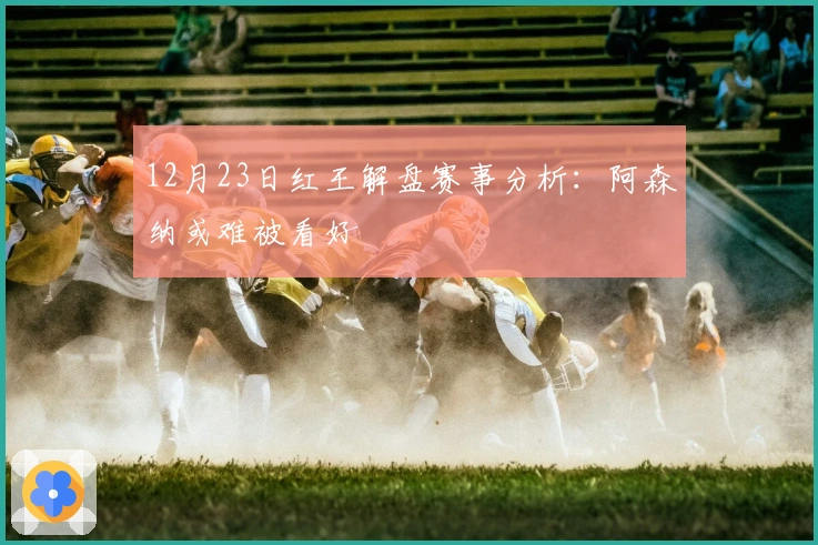 12月23日红王解盘赛事分析：阿森纳或难被看好