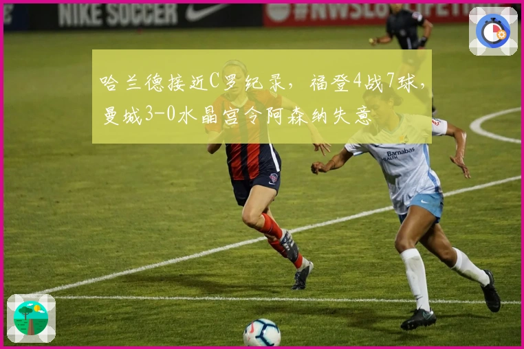 哈兰德接近C罗纪录，福登4战7球，曼城3-0水晶宫令阿森纳失意