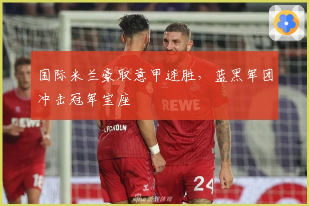 国际米兰豪取意甲连胜，蓝黑军团冲击冠军宝座