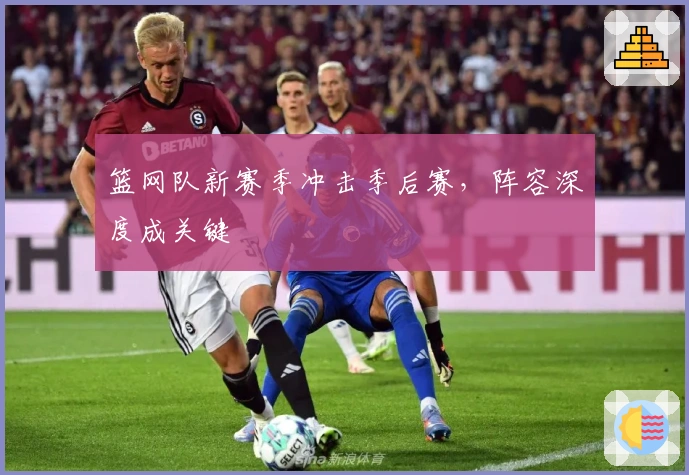 篮网队新赛季冲击季后赛，阵容深度成关键