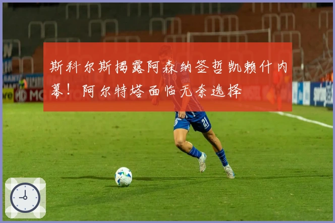 斯科尔斯揭露阿森纳签哲凯赖什内幕！阿尔特塔面临无奈选择