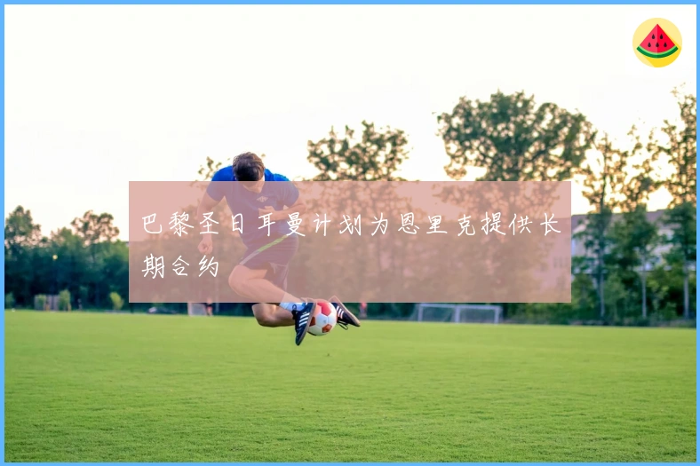 巴黎圣日耳曼计划为恩里克提供长期合约