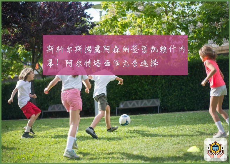 斯科尔斯揭露阿森纳签哲凯赖什内幕!阿尔特塔面临无奈选择