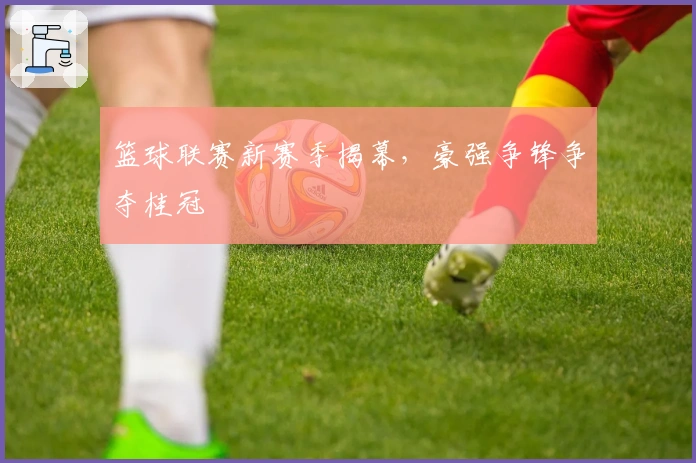 篮球联赛新赛季揭幕，豪强争锋争夺桂冠