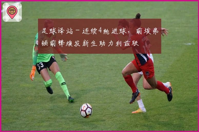 足球译站 - 连续4轮进球，前埃弗顿前锋焕发新生助力利兹联