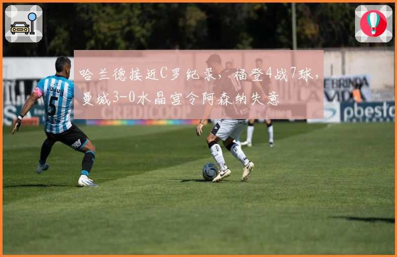 哈兰德接近C罗纪录，福登4战7球，曼城3-0水晶宫令阿森纳失意