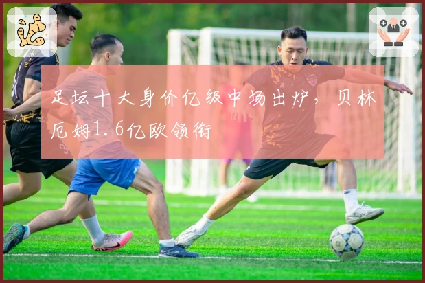 足坛十大身价亿级中场出炉，贝林厄姆1.6亿欧领衔