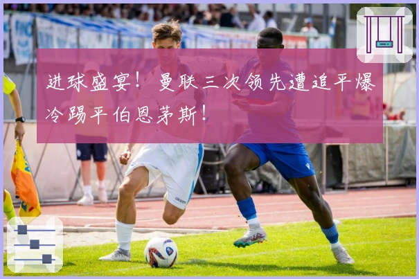 进球盛宴！曼联三次领先遭追平爆冷踢平伯恩茅斯！