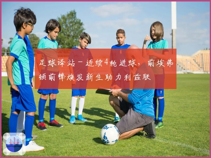 足球译站 - 连续4轮进球，前埃弗顿前锋焕发新生助力利兹联