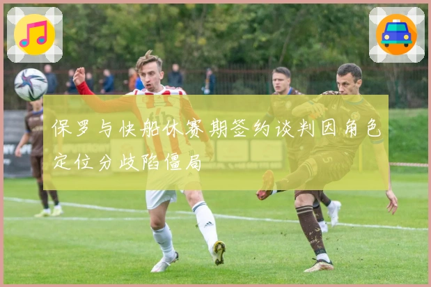 保罗与快船休赛期签约谈判因角色定位分歧陷僵局