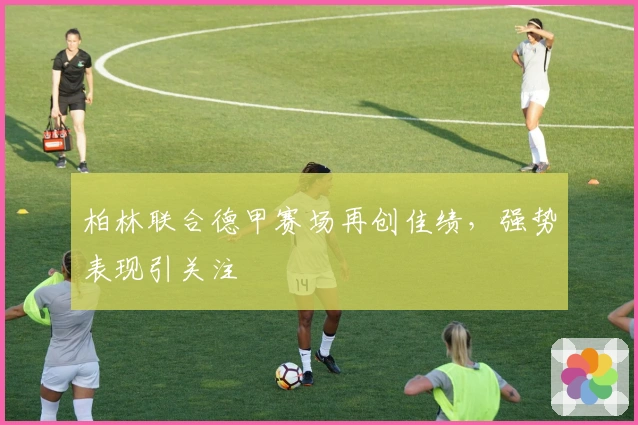 柏林联合德甲赛场再创佳绩，强势表现引关注