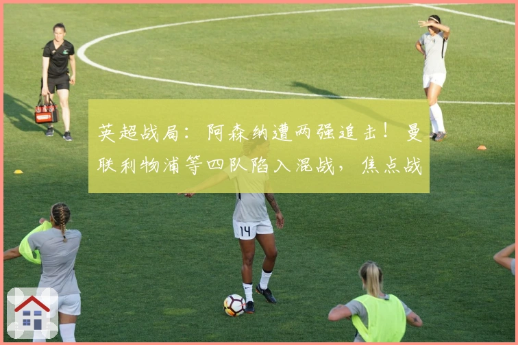 英超战局：阿森纳遭两强追击！曼联利物浦等四队陷入混战，焦点战一触即发