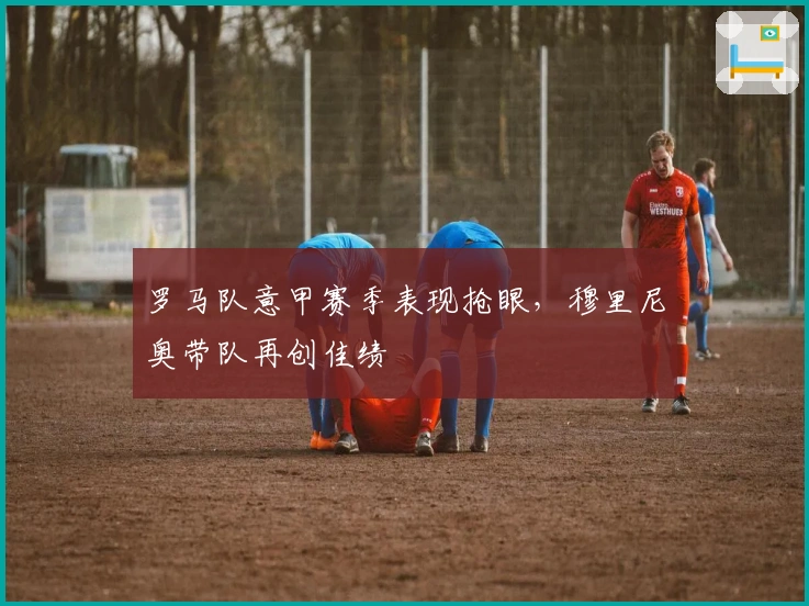 罗马队意甲赛季表现抢眼,穆里尼奥带队再创佳绩